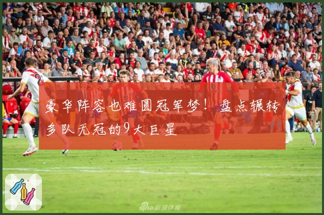 豪华阵容也难圆冠军梦！盘点辗转多队无冠的9大巨星