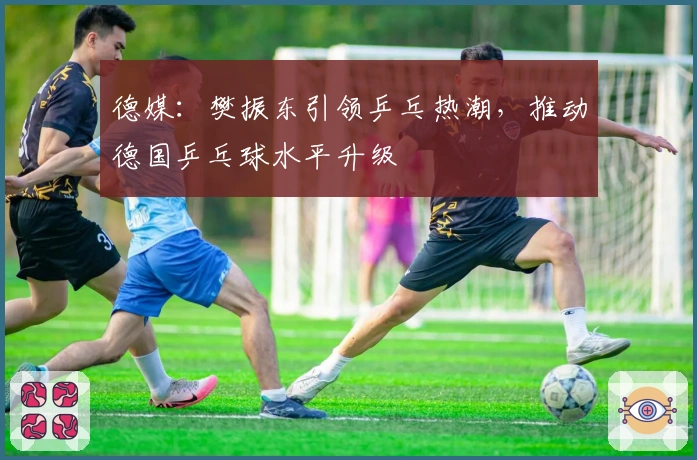 德媒：樊振东引领乒乓热潮，推动德国乒乓球水平升级