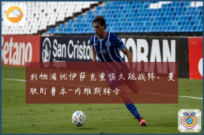 利物浦忧伊萨克重伤久疏战阵，曼联盯鲁本-内维斯转会