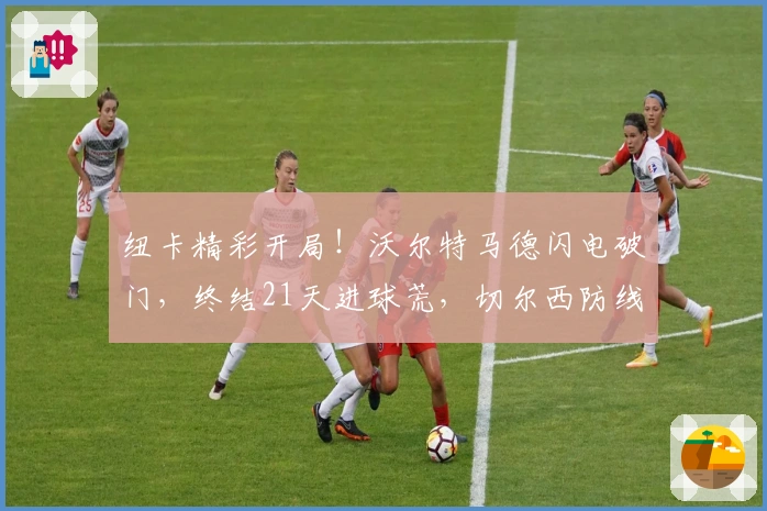 纽卡精彩开局！沃尔特马德闪电破门，终结21天进球荒，切尔西防线陷危