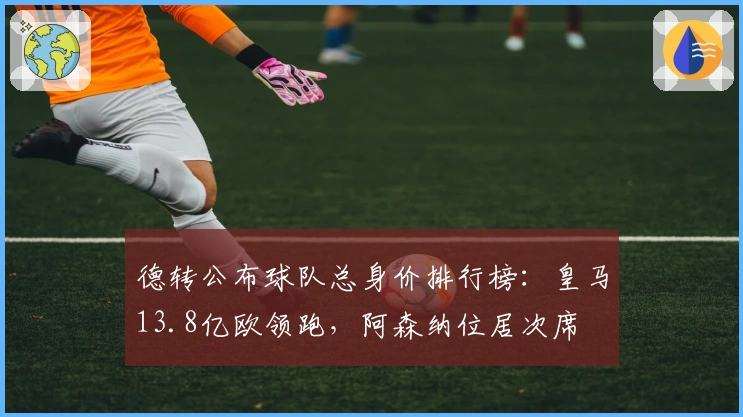德转公布球队总身价排行榜：皇马13.8亿欧领跑，阿森纳位居次席