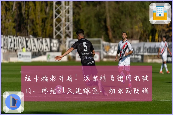 纽卡精彩开局！沃尔特马德闪电破门，终结21天进球荒，切尔西防线陷危